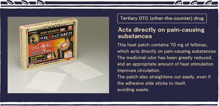 Tertiary OTC (other-the-counter) drug Acts directly on pain-causing substances This heat patch contains 70 mg of felbinac, which acts directly on pain-causing substances. The medicinal odor has been greatly reduced, and an appropriate amount of heat stimulation improves circulation. The patch also straightens out easily, even if the adhesive side sticks to itself, avoiding waste.