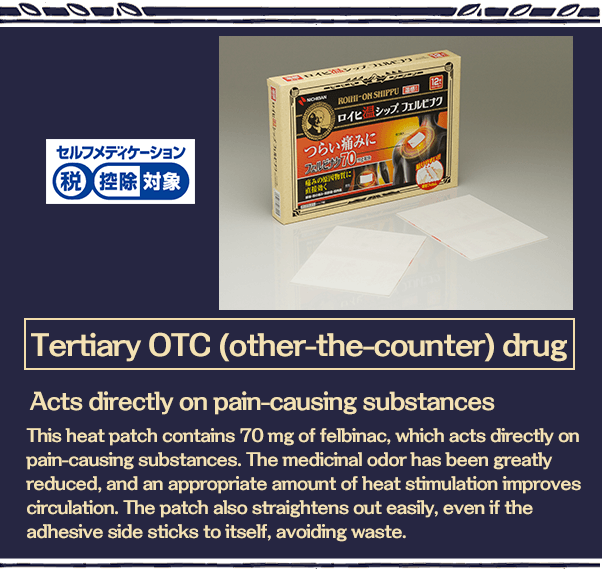 Tertiary OTC (other-the-counter) drug Acts directly on pain-causing substances This heat patch contains 70 mg of felbinac, which acts directly on pain-causing substances. The medicinal odor has been greatly reduced, and an appropriate amount of heat stimulation improves circulation. The patch also straightens out easily, even if the adhesive side sticks to itself, avoiding waste.