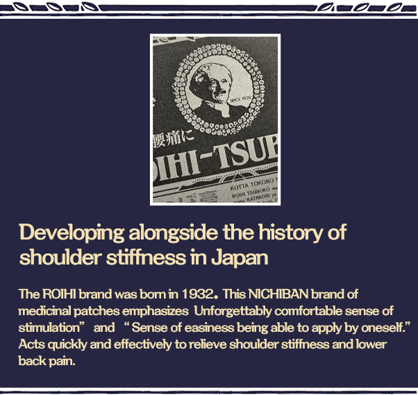 Developing alongside the history of shoulder stiffness in Japan. This NICHIBAN brand of medicinal patches emphasizes “Unforgettably comfortable sense of stimulation” and “Sense of easiness being able to apply by oneself.” Acts quickly and effectively to relieve shoulder stiffness and lower back pain. 