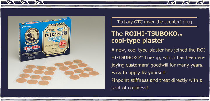 Tertiary OTC (over-the-counter) drug The ROIHI-TSUBOKO™cool-type plaster A new, cool-type plaster has joined the ROIHI-TSUBOKO? line-up, which has been enjoying customers’ goodwill for many years. Easy to apply by yourself!Pinpoint stiffness and treat directly with a shot of coolness!