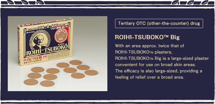 Tertiary OTC (over-the-counter) drug With an area approx. twice that of ROIHI-TSUBOKO ™ plasters, ROIHI-TSUBOKO? Big is a large-sized plaster convenient for use on broad skin areas. The efficacy is also large-sized, providing a feeling of relief over a broad area. 