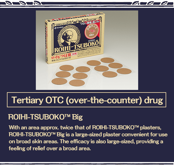 Tertiary OTC (over-the-counter) drug With an area approx. twice that of ROIHI-TSUBOKO ™ plasters, ROIHI-TSUBOKO? Big is a large-sized plaster convenient for use on broad skin areas. The efficacy is also large-sized, providing a feeling of relief over a broad area.