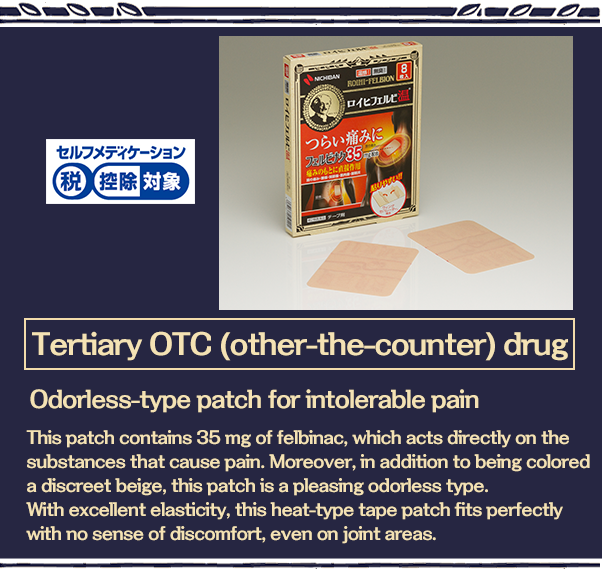 日Tertiary OTC (other-the-counter) drug Odorless-type patch for intolerable pain This patch contains 35 mg of felbinac, which acts directly on the substances that cause pain. Moreover, in addition to being colored a discreet beige, this patch is a pleasing odorless type. With excellent elasticity, this heat-type tape patch fits perfectly with no sense of discomfort, even on joint areas. 