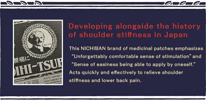 Developing alongside the history of shoulder stiffness in Japan. This NICHIBAN brand of medicinal patches emphasizes “Unforgettably comfortable sense of stimulation” and “Sense of easiness being able to apply by oneself.” Acts quickly and effectively to relieve shoulder stiffness and lower back pain. 