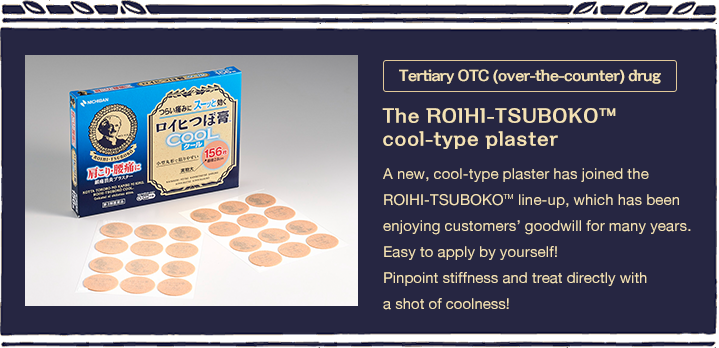 Tertiary OTC (over-the-counter) drug The ROIHI-TSUBOKO™cool-type plaster A new, cool-type plaster has joined the ROIHI-TSUBOKO? line-up, which has been enjoying customers’ goodwill for many years. Easy to apply by yourself!Pinpoint stiffness and treat directly with a shot of coolness!