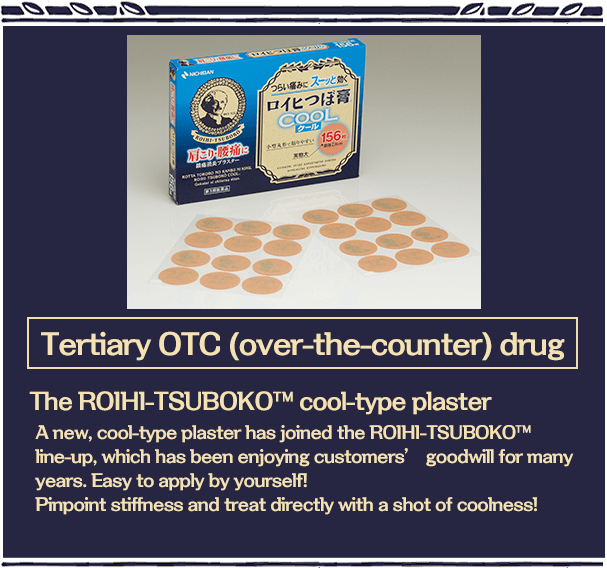 Tertiary OTC (over-the-counter) drug The ROIHI-TSUBOKO™cool-type plaster A new, cool-type plaster has joined the ROIHI-TSUBOKO? line-up, which has been enjoying customers’ goodwill for many years. Easy to apply by yourself!Pinpoint stiffness and treat directly with a shot of coolness!！