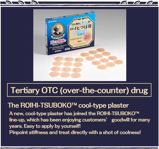 Tertiary OTC (over-the-counter) drug The ROIHI-TSUBOKO™cool-type plaster A new, cool-type plaster has joined the ROIHI-TSUBOKO? line-up, which has been enjoying customers’ goodwill for many years. Easy to apply by yourself!Pinpoint stiffness and treat directly with a shot of coolness!！