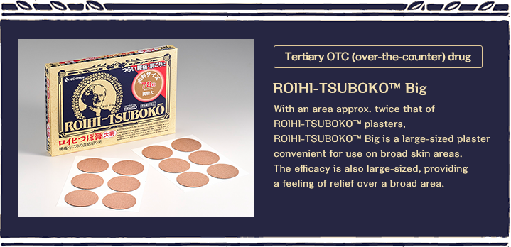 Tertiary OTC (over-the-counter) drug With an area approx. twice that of ROIHI-TSUBOKO ™ plasters, ROIHI-TSUBOKO? Big is a large-sized plaster convenient for use on broad skin areas. The efficacy is also large-sized, providing a feeling of relief over a broad area. 