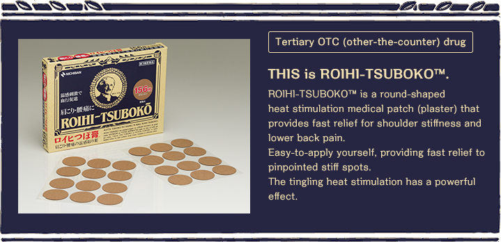 Tertiary OTC (over-the-counter) drug THIS is ROIHI-TSUBOKO™.ROIHI-TSUBOKO? is a round-shaped heat stimulation medical patch (plaster) that provides fast relief for shoulder stiffness and lower back pain.Easy-to-apply yourself, providing fast relief to pinpointed stiff spots.The tingling heat stimulation has a powerful effect.