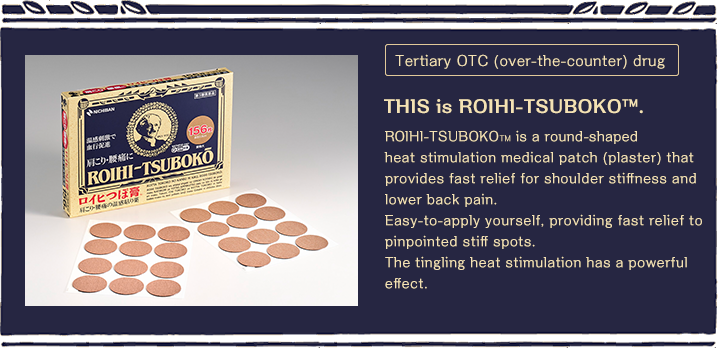 Tertiary OTC (over-the-counter) drug THIS is ROIHI-TSUBOKO™.ROIHI-TSUBOKO? is a round-shaped heat stimulation medical patch (plaster) that provides fast relief for shoulder stiffness and lower back pain.Easy-to-apply yourself, providing fast relief to pinpointed stiff spots.The tingling heat stimulation has a powerful effect.