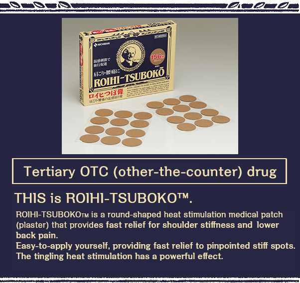 Tertiary OTC (over-the-counter) drug THIS is ROIHI-TSUBOKO™.ROIHI-TSUBOKO? is a round-shaped heat stimulation medical patch (plaster) that provides fast relief for shoulder stiffness and lower back pain.Easy-to-apply yourself, providing fast relief to pinpointed stiff spots.The tingling heat stimulation has a powerful effect.