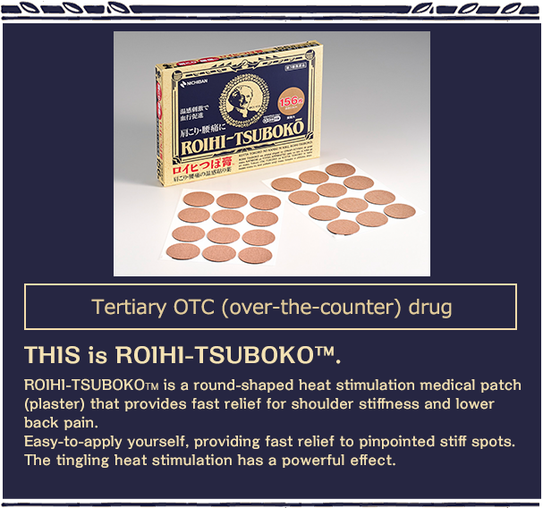 Tertiary OTC (over-the-counter) drug THIS is ROIHI-TSUBOKO™.ROIHI-TSUBOKO? is a round-shaped heat stimulation medical patch (plaster) that provides fast relief for shoulder stiffness and lower back pain.Easy-to-apply yourself, providing fast relief to pinpointed stiff spots.The tingling heat stimulation has a powerful effect.