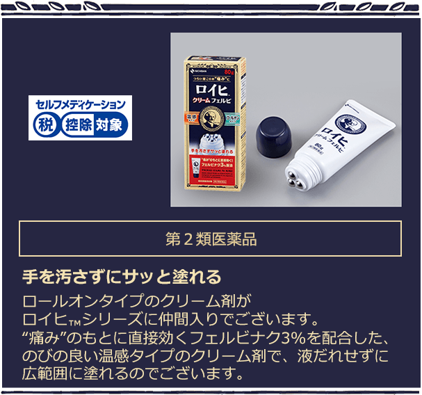 第2類医薬品 手を汚さずにサッと塗れる ロールオンタイプのクリーム剤がロイヒTMシリーズに仲間入りでございます。“痛み”のもとに直接効くフェルビナクを3%配合した、のびの良い温感タイプのクリーム剤で、液だれせずに広範囲に塗れるのでございます。