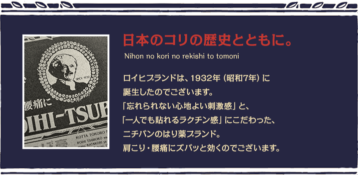 日本のコリの歴史とともに。ロイヒブランドは、1932年（昭和7年）に誕生したのでございます。「忘れられない心地よい刺激感」と、「一人でも貼れるラクチン感」にこだわった、ニチバンのはり薬ブランド。肩こり・腰痛にズパッと効くのでございます。