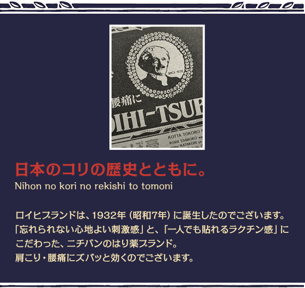 日本のコリの歴史とともに。ロイヒブランドは、1932年（昭和7年）に誕生したのでございます。「忘れられない心地よい刺激感」と、「一人でも貼れるラクチン感」にこだわった、ニチバンのはり薬ブランド。肩こり・腰痛にズパッと効くのでございます。