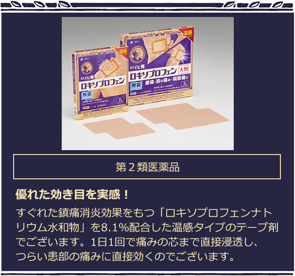 第2類医薬品 優れた効き目を実感！ 　すぐれた鎮痛消炎効果をもつ「ロキソプロフェンナトリウム水和物」を8.1％配合した温感タイプのテープ剤でございます。1日1回で痛みの芯まで直接浸透し、つらい患部の痛みに直接効くのでございます。
