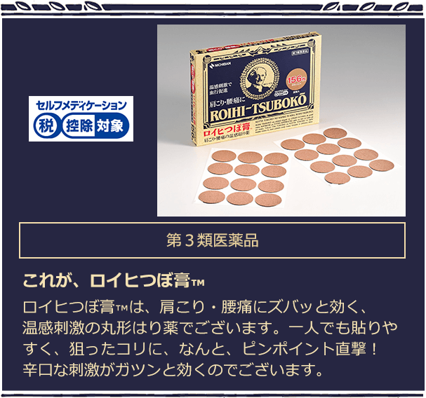 第３類医薬品 これが、ロイヒつぼ膏™　ロイヒつぼ膏™は、肩こり・腰痛にズバッと効く、温感刺激の丸形はり薬でございます。一人でも貼りやすく、狙ったコリに、なんと、ピンポイント直撃！辛口な刺激がガツンと効くのでございます。